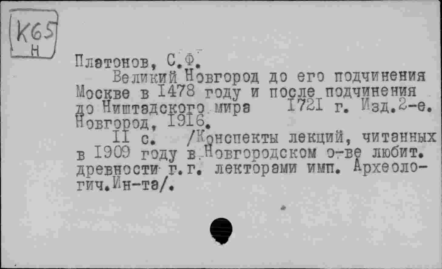 ﻿Платонов, С.Ф.
Великий Новгород до его подчинения Москве в 1478 году и после подчинения до Ништадского мира 1721 г. Изд.^-е. Новгород, 1916.
II с. /Конспекты лекций, читанных в 1909 году в.Новгородском о-ве любит, древности- г. г. лекторами ими. Археологии. Ин-та/.